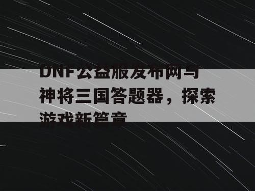 DNF公益服发布网与神将三国答题器，探索游戏新篇章