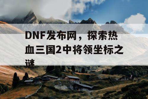 DNF发布网，探索热血三国2中将领坐标之谜