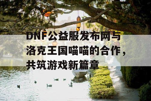 DNF公益服发布网与洛克王国喵喵的合作，共筑游戏新篇章