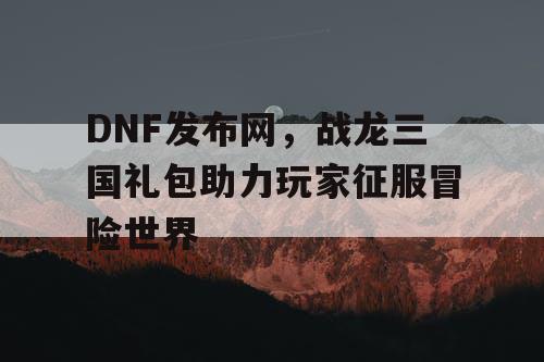 DNF发布网，战龙三国礼包助力玩家征服冒险世界