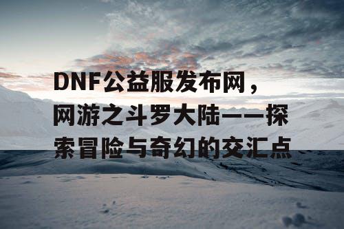 DNF公益服发布网，网游之斗罗大陆——探索冒险与奇幻的交汇点