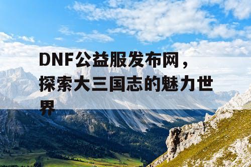 DNF公益服发布网，探索大三国志的魅力世界