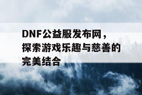 DNF公益服发布网，探索游戏乐趣与慈善的完美结合