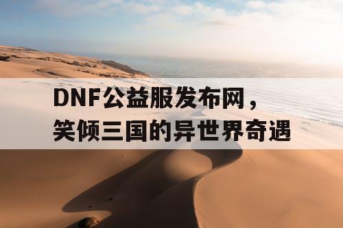 DNF公益服发布网，笑倾三国的异世界奇遇