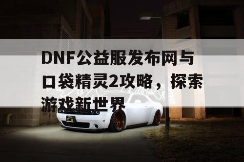 DNF公益服发布网与口袋精灵2攻略，探索游戏新世界