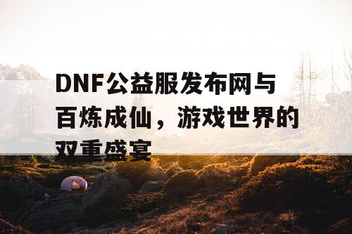 DNF公益服发布网与百炼成仙，游戏世界的双重盛宴