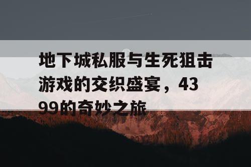 地下城私服与生死狙击游戏的交织盛宴，4399的奇妙之旅