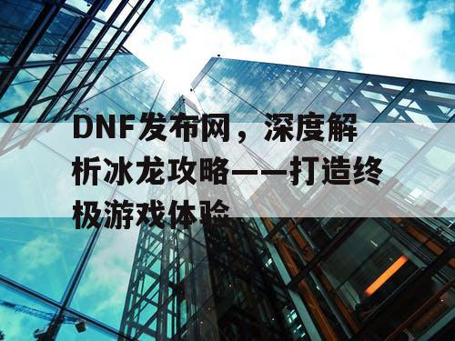 DNF发布网，深度解析冰龙攻略——打造终极游戏体验