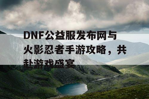 DNF公益服发布网与火影忍者手游攻略，共赴游戏盛宴