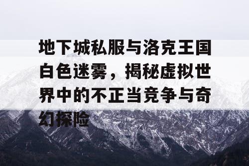 地下城私服与洛克王国白色迷雾，揭秘虚拟世界中的不正当竞争与奇幻探险