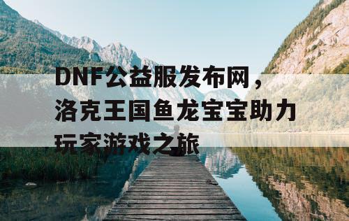 DNF公益服发布网，洛克王国鱼龙宝宝助力玩家游戏之旅