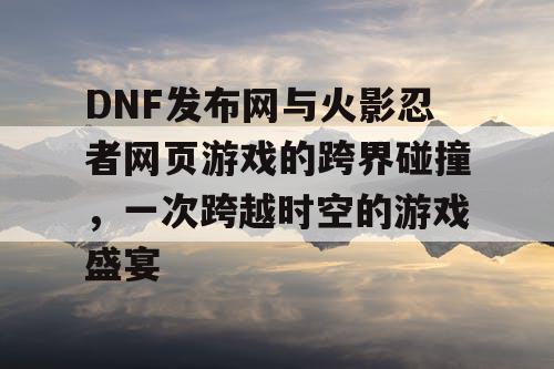 DNF发布网与火影忍者网页游戏的跨界碰撞，一次跨越时空的游戏盛宴