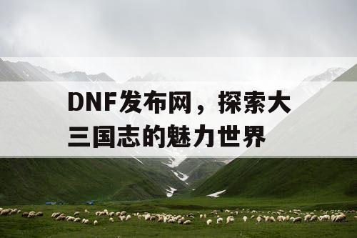 DNF发布网，探索大三国志的魅力世界