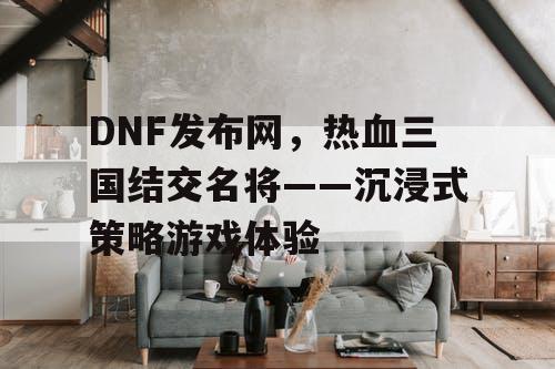 DNF发布网，热血三国结交名将——沉浸式策略游戏体验