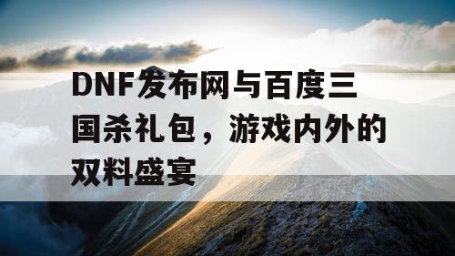 DNF发布网与百度三国杀礼包，游戏内外的双料盛宴