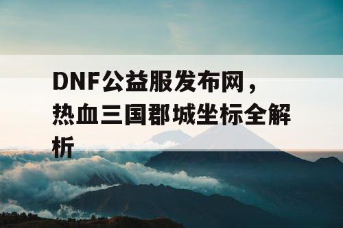 DNF公益服发布网，热血三国郡城坐标全解析