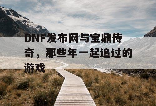 DNF发布网与宝鼎传奇，那些年一起追过的游戏