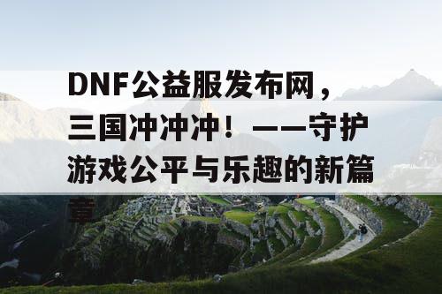 DNF公益服发布网，三国冲冲冲！——守护游戏公平与乐趣的新篇章