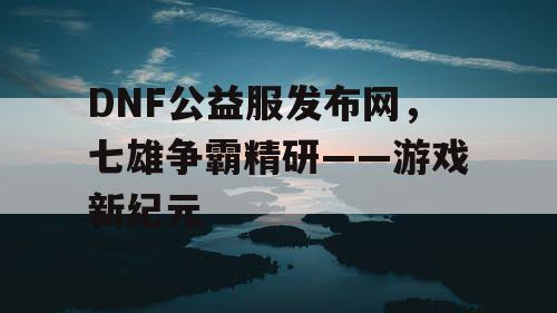 DNF公益服发布网，七雄争霸精研——游戏新纪元