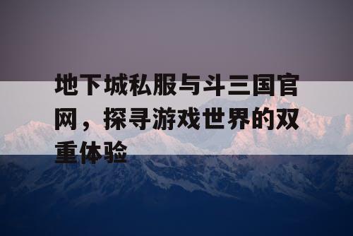 地下城私服与斗三国官网，探寻游戏世界的双重体验