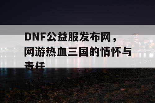 DNF公益服发布网，网游热血三国的情怀与责任