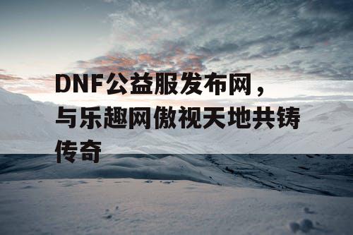 DNF公益服发布网，与乐趣网傲视天地共铸传奇