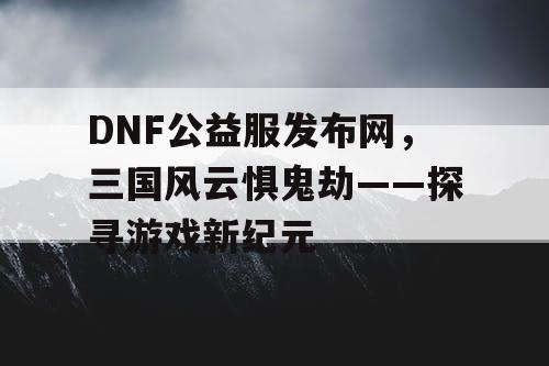 DNF公益服发布网，三国风云惧鬼劫——探寻游戏新纪元