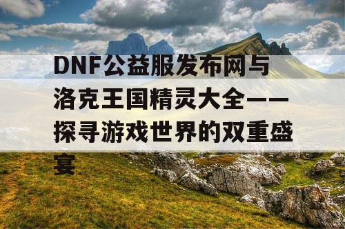 DNF公益服发布网与洛克王国精灵大全——探寻游戏世界的双重盛宴