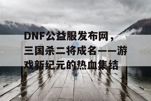 DNF公益服发布网，三国杀二将成名——游戏新纪元的热血集结