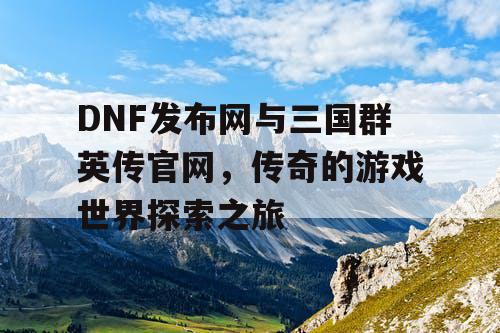 DNF发布网与三国群英传官网，传奇的游戏世界探索之旅