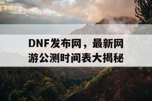 DNF发布网，最新网游公测时间表大揭秘