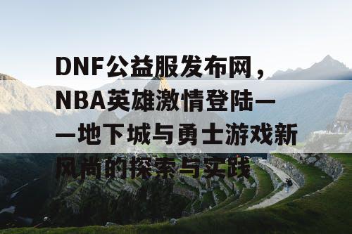 DNF公益服发布网，NBA英雄激情登陆——地下城与勇士游戏新风尚的探索与实践