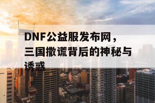 DNF公益服发布网，三国撒谎背后的神秘与诱惑