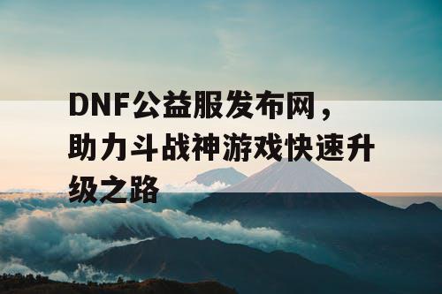 DNF公益服发布网，助力斗战神游戏快速升级之路