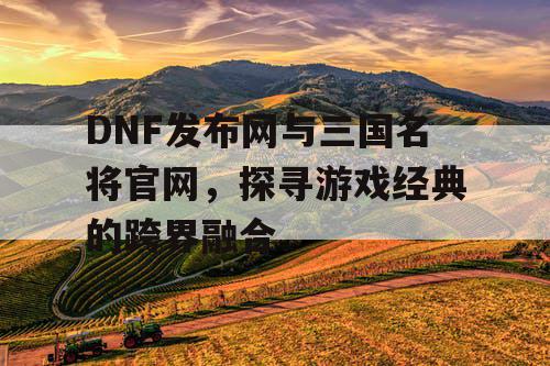 DNF发布网与三国名将官网，探寻游戏经典的跨界融合