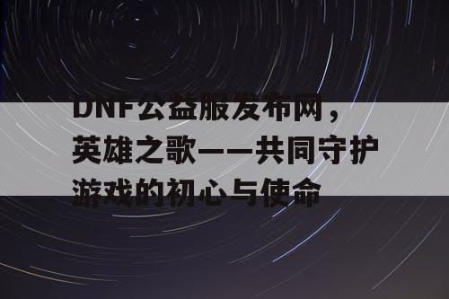 DNF公益服发布网，英雄之歌——共同守护游戏的初心与使命